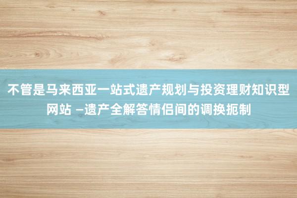 不管是马来西亚一站式遗产规划与投资理财知识型网站 —遗产全解答情侣间的调换扼制