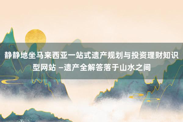 静静地坐马来西亚一站式遗产规划与投资理财知识型网站 —遗产全解答落于山水之间