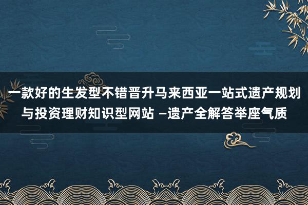 一款好的生发型不错晋升马来西亚一站式遗产规划与投资理财知识型网站 —遗产全解答举座气质