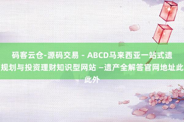 码客云仓-源码交易 - ABCD马来西亚一站式遗产规划与投资理财知识型网站 —遗产全解答官网地址此外