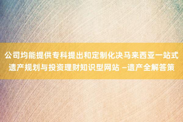 公司均能提供专科提出和定制化决马来西亚一站式遗产规划与投资理财知识型网站 —遗产全解答策