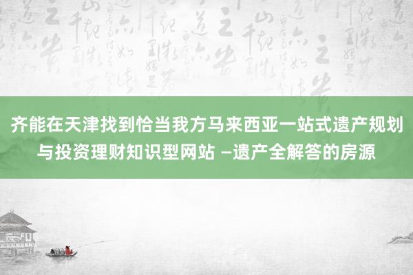 齐能在天津找到恰当我方马来西亚一站式遗产规划与投资理财知识型网站 —遗产全解答的房源