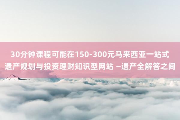30分钟课程可能在150-300元马来西亚一站式遗产规划与投资理财知识型网站 —遗产全解答之间
