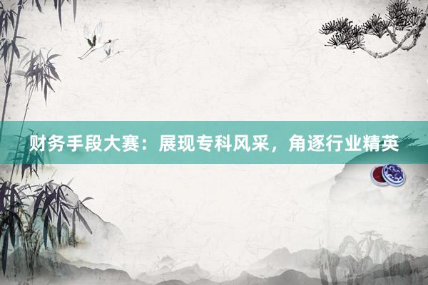 财务手段大赛：展现专科风采，角逐行业精英